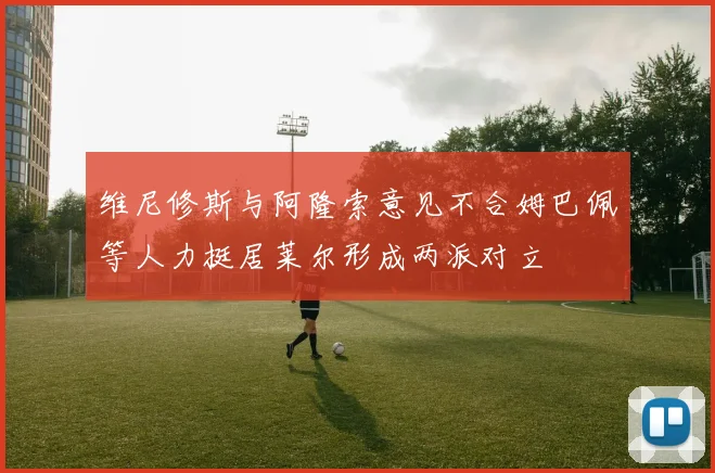 维尼修斯与阿隆索意见不合姆巴佩等人力挺居莱尔形成两派对立