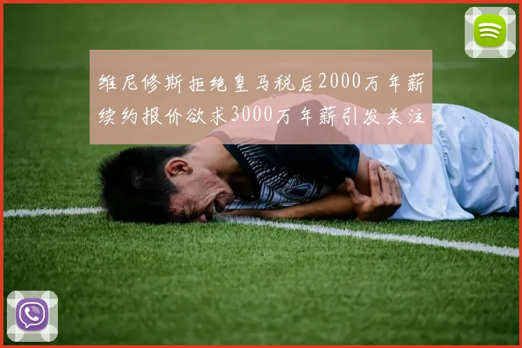 维尼修斯拒绝皇马税后2000万年薪续约报价欲求3000万年薪引发关注