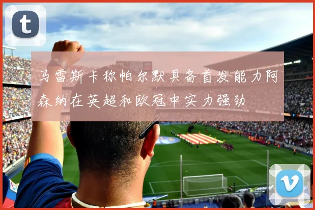 马雷斯卡称帕尔默具备首发能力阿森纳在英超和欧冠中实力强劲