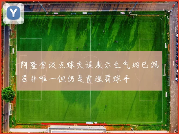 阿隆索谈点球失误表示生气姆巴佩虽非唯一但仍是首选罚球手