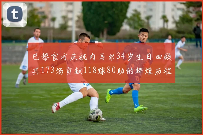 巴黎官方庆祝内马尔34岁生日回顾其173场贡献118球80助的辉煌历程