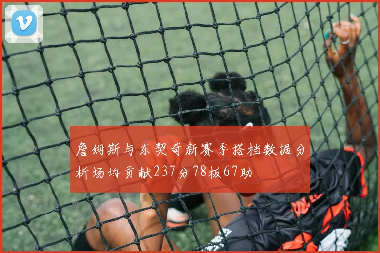 詹姆斯与东契奇新赛季搭档数据分析场均贡献237分78板67助