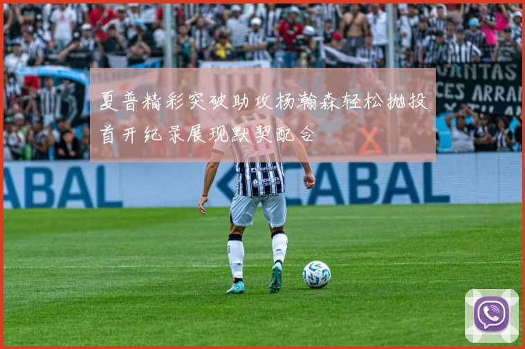 夏普精彩突破助攻杨瀚森轻松抛投首开纪录展现默契配合