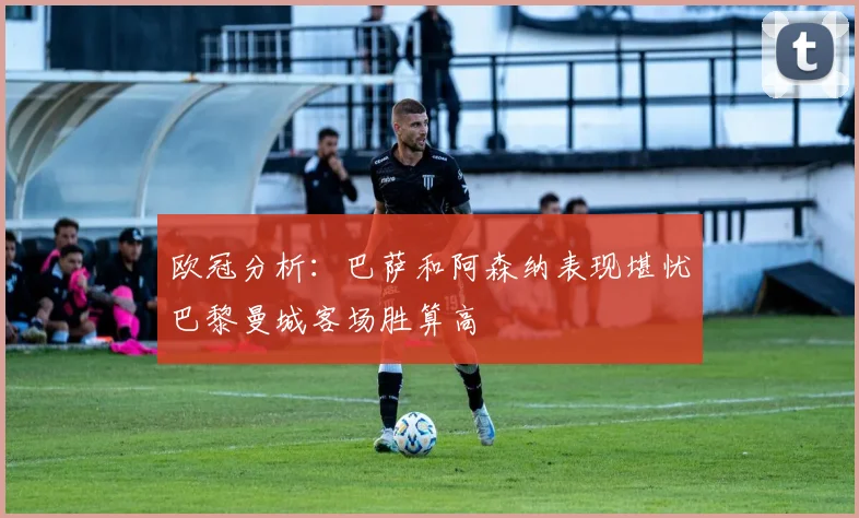 欧冠分析：巴萨和阿森纳表现堪忧巴黎曼城客场胜算高