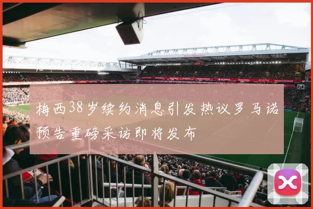 梅西38岁续约消息引发热议罗马诺预告重磅采访即将发布