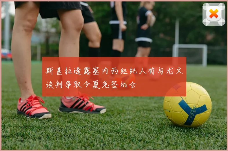 斯基拉透露塞内西经纪人将与尤文谈判争取今夏免签机会