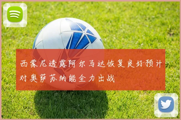 西蒙尼透露阿尔马达恢复良好预计对奥萨苏纳能全力出战