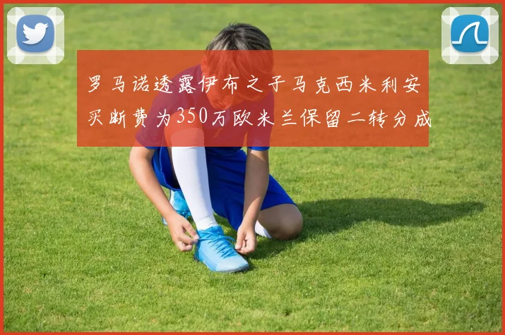 罗马诺透露伊布之子马克西米利安买断费为350万欧米兰保留二转分成