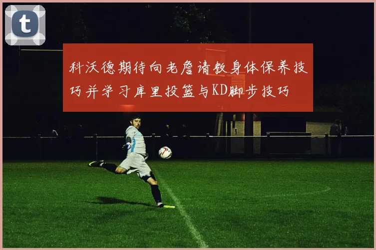 科沃德期待向老詹请教身体保养技巧并学习库里投篮与KD脚步技巧