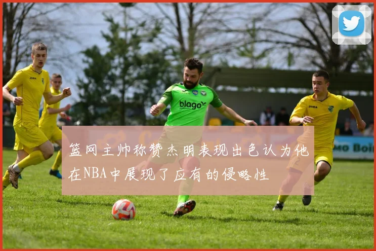 篮网主帅称赞杰明表现出色认为他在NBA中展现了应有的侵略性