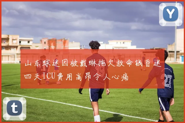 山东球迷因被戴琳拖欠救命钱昏迷四天ICU费用高昂令人心痛