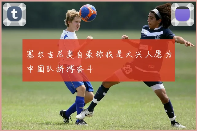 塞尔吉尼奥自豪称我是大兴人愿为中国队拼搏奋斗