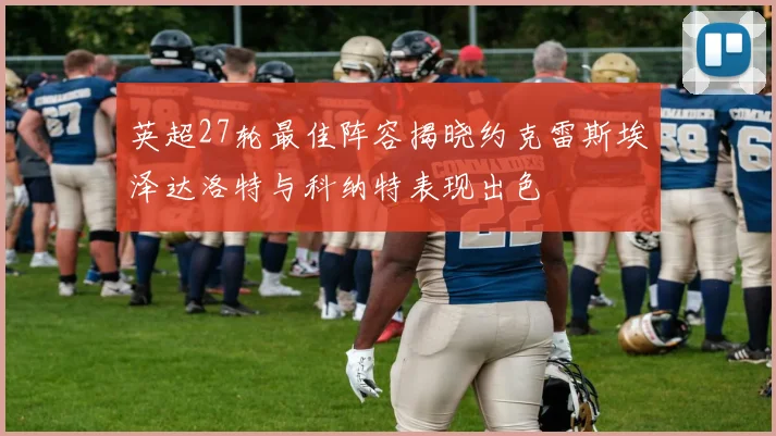 英超27轮最佳阵容揭晓约克雷斯埃泽达洛特与科纳特表现出色