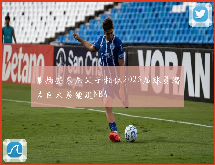 基扬安东尼父子相似2025届球员潜力巨大或能进NBA