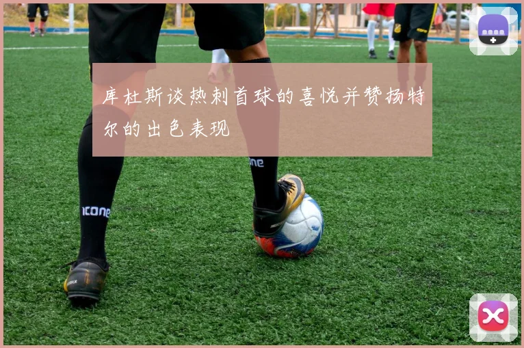 库杜斯谈热刺首球的喜悦并赞扬特尔的出色表现