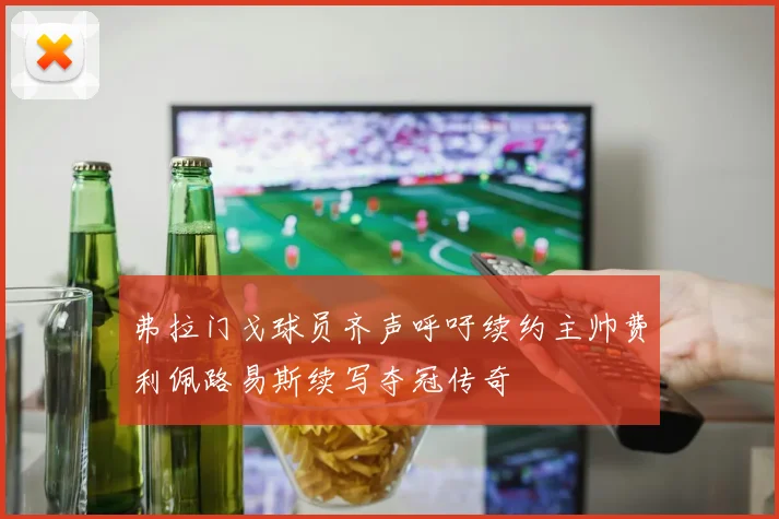 弗拉门戈球员齐声呼吁续约主帅费利佩路易斯续写夺冠传奇