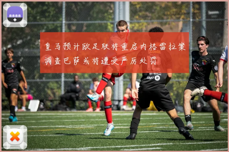 皇马预计欧足联将重启内格雷拉案调查巴萨或将遭受严厉处罚