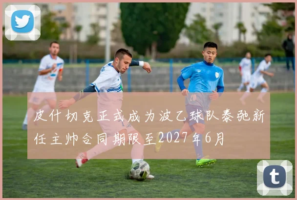 皮什切克正式成为波乙球队泰弛新任主帅合同期限至2027年6月