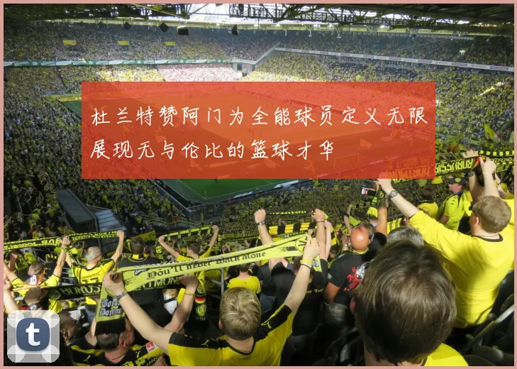 杜兰特赞阿门为全能球员定义无限展现无与伦比的篮球才华